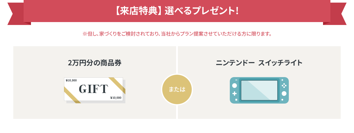 【来店特典】嬉しいプレゼント！2万円分の商品券 または ニンテンドースイッチライト ※但し、家づくりをご検討されており、当社からプラン提案させていただける方に限ります。