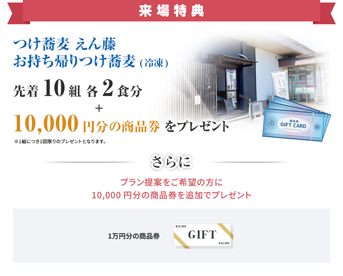 来場特典 つけ蕎麦 えん藤 お持ち帰りつけ蕎麦（冷凍） 先着10組 各2食分 ＋ 10,000円分の商品券をプレゼント ※1組につき1回限りのプレゼントとなります。 さらに プラン提案をご希望の方に10,000円分の商品券を追加でプレゼント