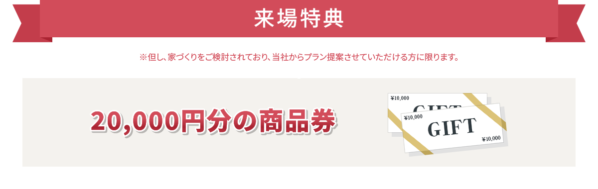 来場特典 20,000円分の商品券 ※但し、家づくりをご検討されており、当社からプラン提案させていただける方に限ります。