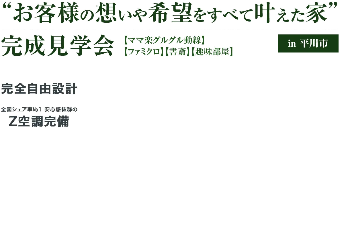 “お客様の想いや希望をすべて叶えたお家” 完成見学会 完全自由設計 全国シェア率No.1 安心感抜群のZ空調完備